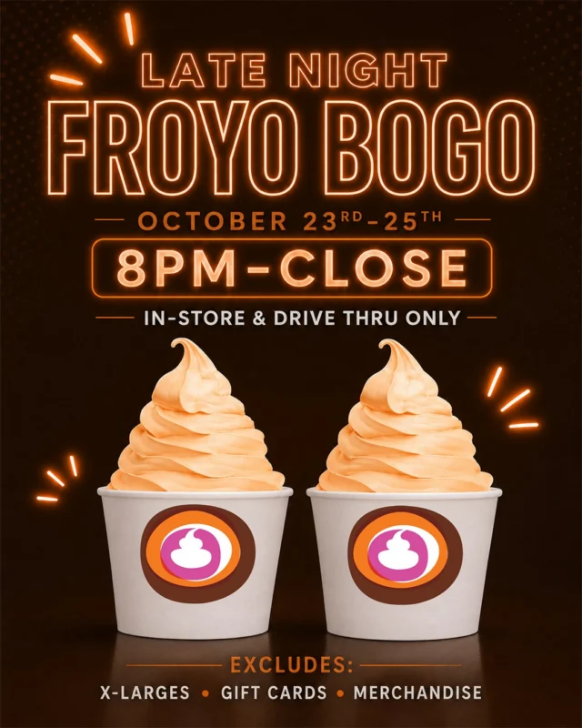 Your late-night plans = handled. 😏🍦

LATE NIGHT FROYO BOGO! 🔥

Buy one, get one FREE October 23–25 from 8 PM–close!

🍦 Valid on froyo cups with toppings ONLY! No other menu items qualify.

📍 In-store & drive-thru only.

Excludes X-Large cups, gift cards & merchandise.