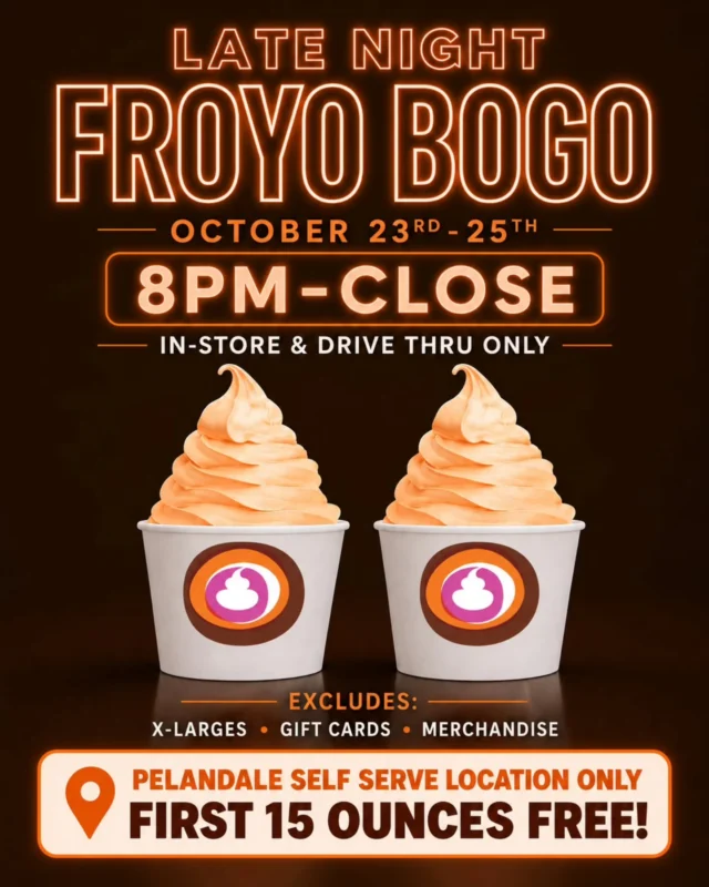 LATE NIGHT FROYO BOGO! 🔥

Buy one, get one FREE today the 24th -25 from 8 PM–close!

(PELANDALE SELF SERVE LOCATION = FIRST 15 OUNCES FREE) 

🍦 Valid on froyo cups with toppings ONLY! No other menu items qualify.

📍 In-store & drive-thru only.

Excludes X-Large cups, gift cards & merchandise.